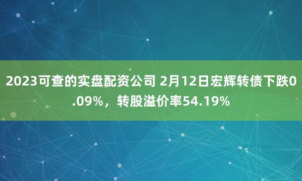 2023可查的实盘配资公司 2月12日宏辉转债下跌0.09%，转股溢价率54.19%