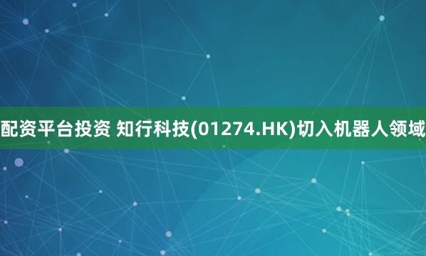 配资平台投资 知行科技(01274.HK)切入机器人领域