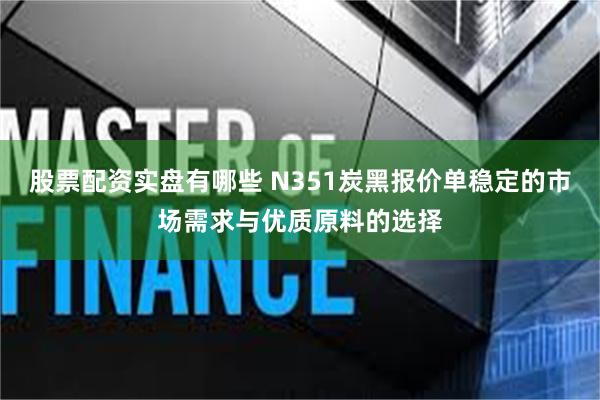 股票配资实盘有哪些 N351炭黑报价单稳定的市场需求与优质原料的选择