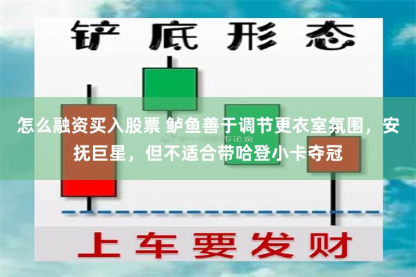 怎么融资买入股票 鲈鱼善于调节更衣室氛围，安抚巨星，但不适合带哈登小卡夺冠