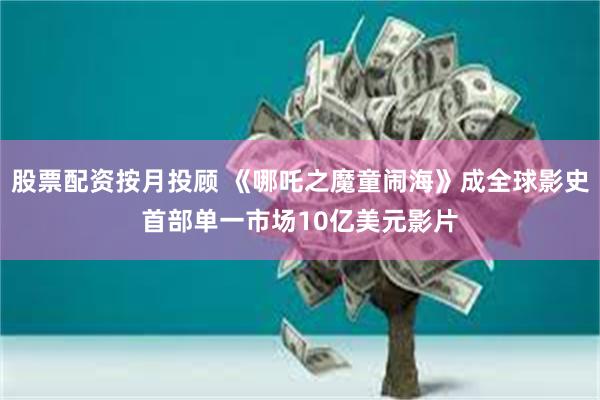 股票配资按月投顾 《哪吒之魔童闹海》成全球影史首部单一市场10亿美元影片