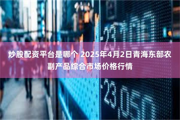 炒股配资平台是哪个 2025年4月2日青海东部农副产品综合市场价格行情