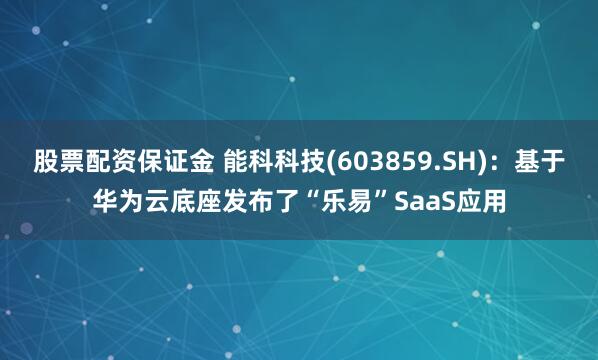 股票配资保证金 能科科技(603859.SH)：基于华为云底座发布了“乐易”SaaS应用