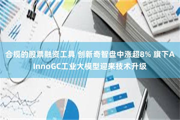 合规的股票融资工具 创新奇智盘中涨超8% 旗下AInnoGC工业大模型迎来技术升级
