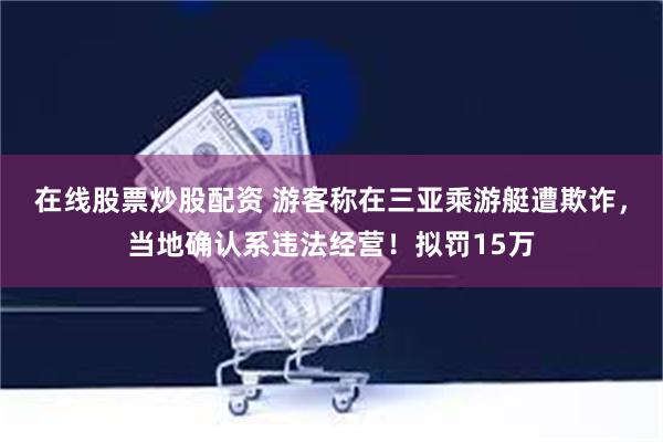 在线股票炒股配资 游客称在三亚乘游艇遭欺诈，当地确认系违法经营！拟罚15万