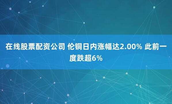 在线股票配资公司 伦铜日内涨幅达2.00% 此前一度跌超6%