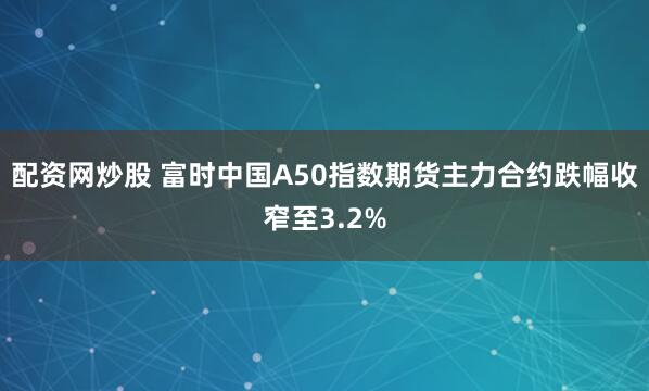 配资网炒股 富时中国A50指数期货主力合约跌幅收窄至3.2%