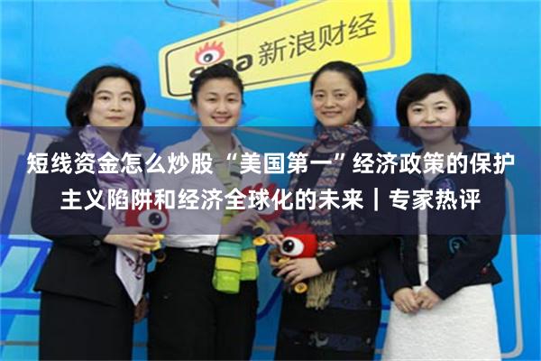 短线资金怎么炒股 “美国第一”经济政策的保护主义陷阱和经济全球化的未来｜专家热评