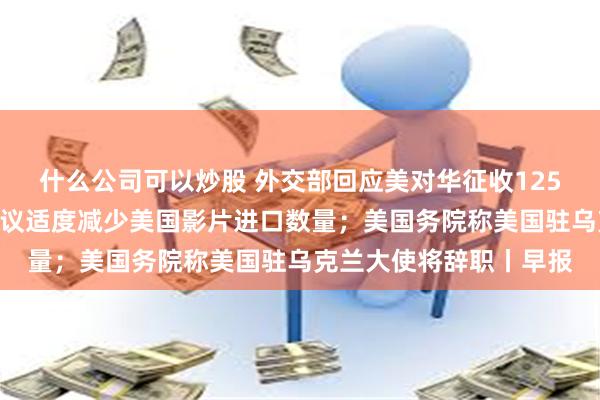 什么公司可以炒股 外交部回应美对华征收125%关税；国家电影局建议适度减少美国影片进口数量；美国务院称美国驻乌克兰大使将辞职丨早报