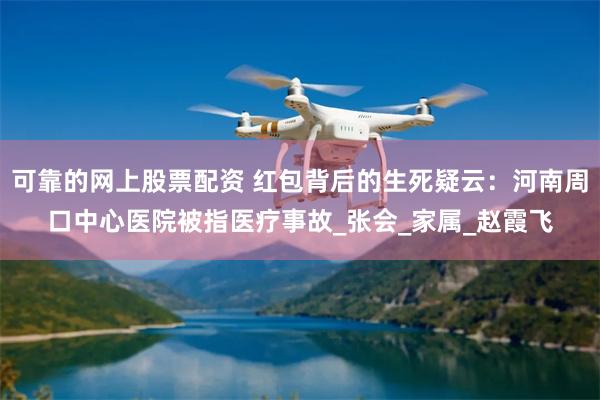 可靠的网上股票配资 红包背后的生死疑云：河南周口中心医院被指医疗事故_张会_家属_赵霞飞