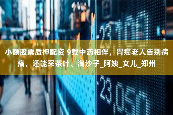 小额股票质押配资 9载中药相伴，胃癌老人告别病痛，还能采茶叶、淘沙子_阿姨_女儿_郑州