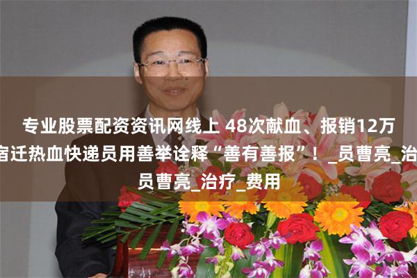 专业股票配资资讯网线上 48次献血、报销12万余元，宿迁热血快递员用善举诠释“善有善报”！_员曹亮_治疗_费用