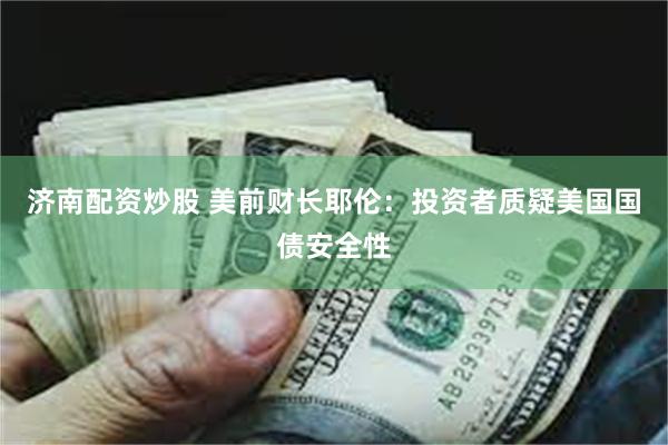 济南配资炒股 美前财长耶伦：投资者质疑美国国债安全性