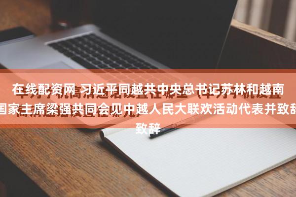 在线配资网 习近平同越共中央总书记苏林和越南国家主席梁强共同会见中越人民大联欢活动代表并致辞