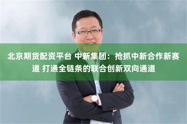 北京期货配资平台 中新集团：抢抓中新合作新赛道 打通全链条的联合创新双向通道