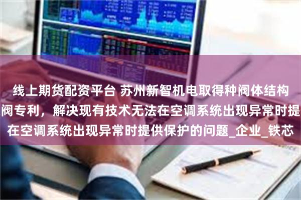 线上期货配资平台 苏州新智机电取得种阀体结构及电磁驱动式电子膨胀阀专利，解决现有技术无法在空调系统出现异常时提供保护的问题_企业_铁芯