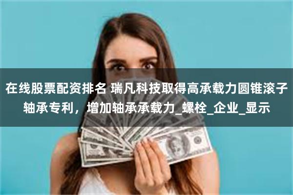 在线股票配资排名 瑞凡科技取得高承载力圆锥滚子轴承专利，增加轴承承载力_螺栓_企业_显示