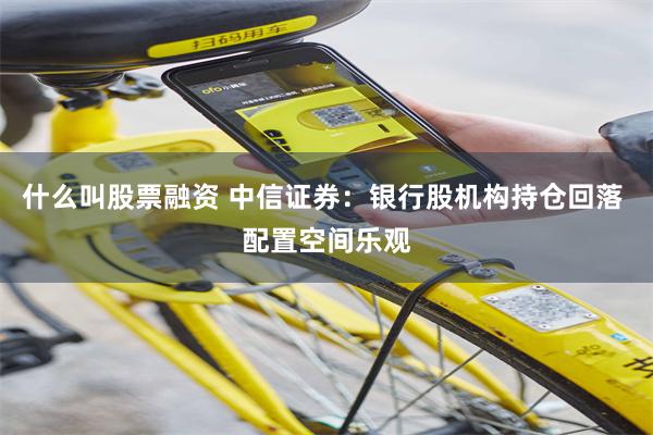 什么叫股票融资 中信证券：银行股机构持仓回落 配置空间乐观