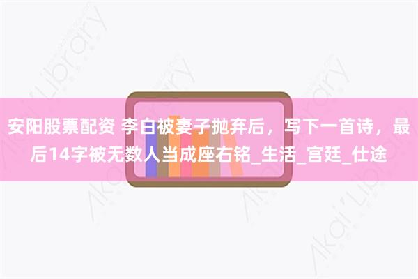 安阳股票配资 李白被妻子抛弃后，写下一首诗，最后14字被无数人当成座右铭_生活_宫廷_仕途