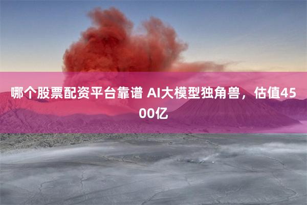 哪个股票配资平台靠谱 AI大模型独角兽，估值4500亿