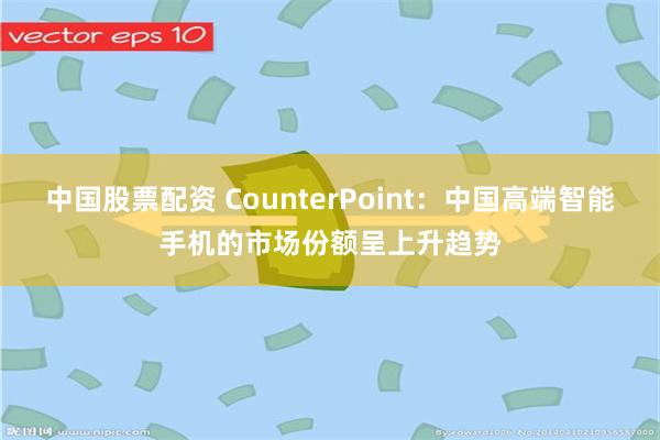 中国股票配资 CounterPoint：中国高端智能手机的市场份额呈上升趋势