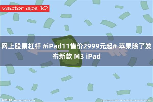 网上股票杠杆 #iPad11售价2999元起# 苹果除了发布新款 M3 iPad