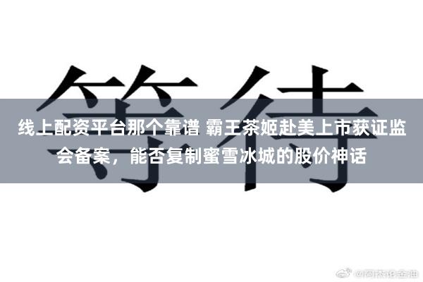 线上配资平台那个靠谱 霸王茶姬赴美上市获证监会备案，能否复制蜜雪冰城的股价神话