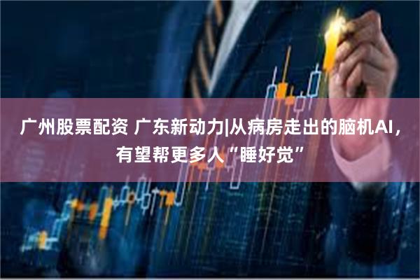 广州股票配资 广东新动力|从病房走出的脑机AI，有望帮更多人“睡好觉”