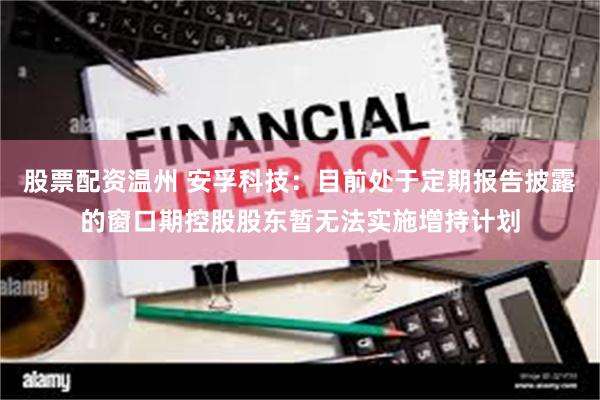 股票配资温州 安孚科技：目前处于定期报告披露的窗口期控股股东暂无法实施增持计划