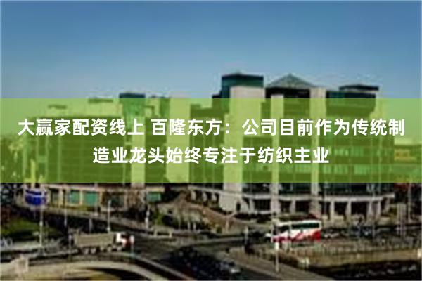 大赢家配资线上 百隆东方：公司目前作为传统制造业龙头始终专注于纺织主业