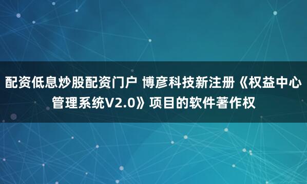 配资低息炒股配资门户 博彦科技新注册《权益中心管理系统V2.0》项目的软件著作权