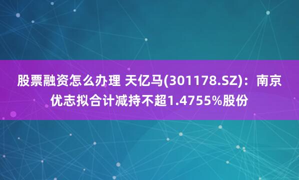 股票融资怎么办理 天亿马(301178.SZ)：南京优志拟合计减持不超1.4755%股份