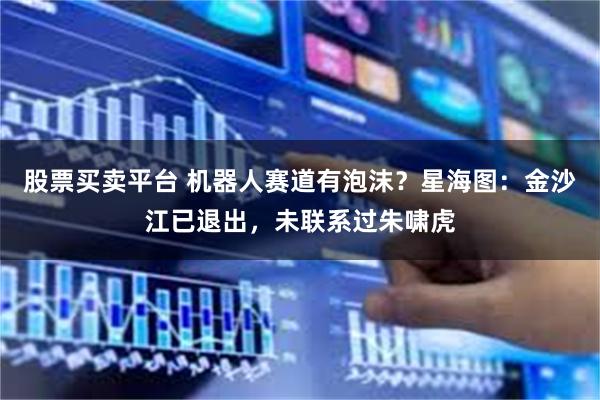 股票买卖平台 机器人赛道有泡沫？星海图：金沙江已退出，未联系过朱啸虎