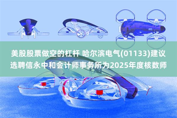 美股股票做空的杠杆 哈尔滨电气(01133)建议选聘信永中和会计师事务所为2025年度核数师