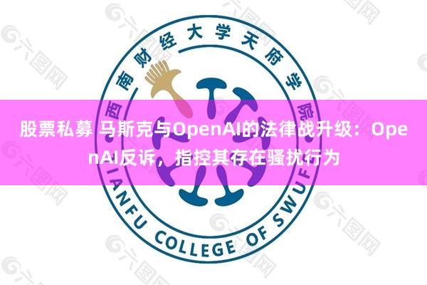 股票私募 马斯克与OpenAI的法律战升级：OpenAI反诉，指控其存在骚扰行为