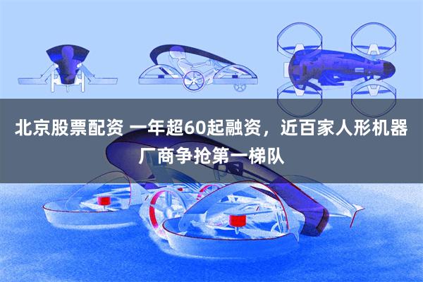北京股票配资 一年超60起融资，近百家人形机器厂商争抢第一梯队