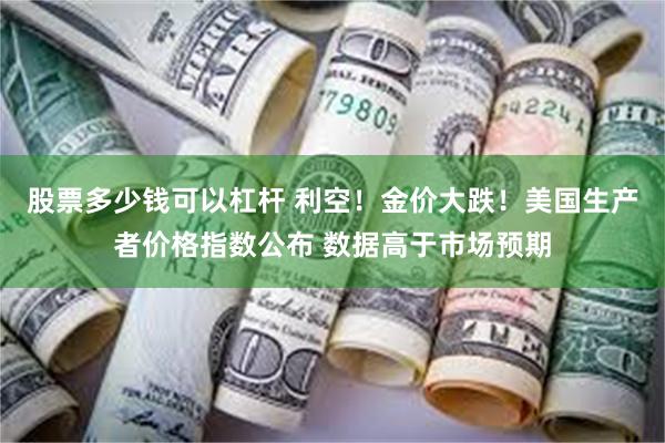 股票多少钱可以杠杆 利空！金价大跌！美国生产者价格指数公布 数据高于市场预期