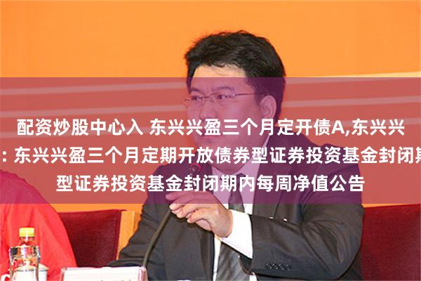 配资炒股中心入 东兴兴盈三个月定开债A,东兴兴盈三个月定开债C: 东兴兴盈三个月定期开放债券型证券投资基金封闭期内每周净值公告