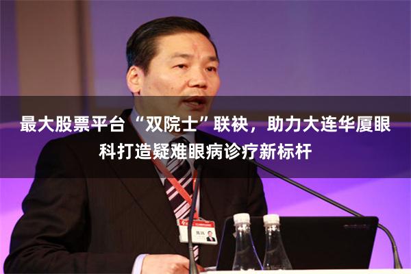 最大股票平台 “双院士”联袂，助力大连华厦眼科打造疑难眼病诊疗新标杆
