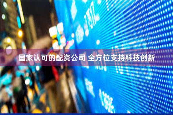 国家认可的配资公司 全方位支持科技创新