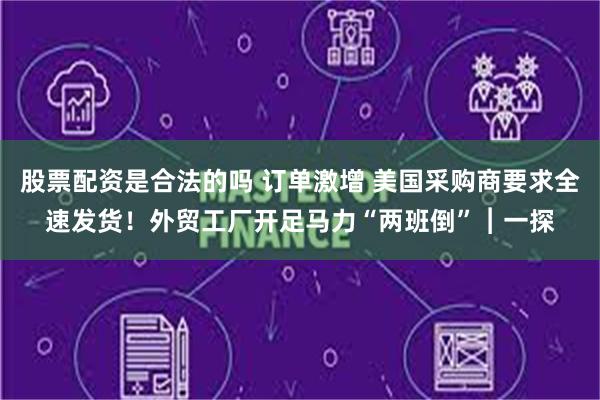 股票配资是合法的吗 订单激增 美国采购商要求全速发货！外贸工厂开足马力“两班倒”︱一探