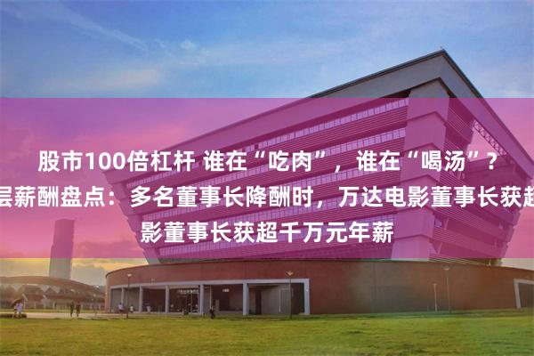 股市100倍杠杆 谁在“吃肉”，谁在“喝汤”？影视公司高层薪酬盘点：多名董事长降酬时，万达电影董事长获超千万元年薪
