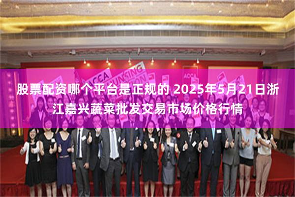 股票配资哪个平台是正规的 2025年5月21日浙江嘉兴蔬菜批发交易市场价格行情