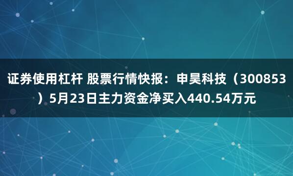 证券使用杠杆 股票行情快报：申昊科技（300853）5月23日主力资金净买入440.54万元