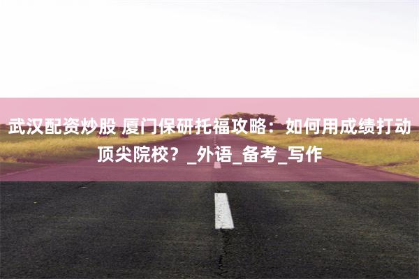 武汉配资炒股 厦门保研托福攻略：如何用成绩打动顶尖院校？_外语_备考_写作