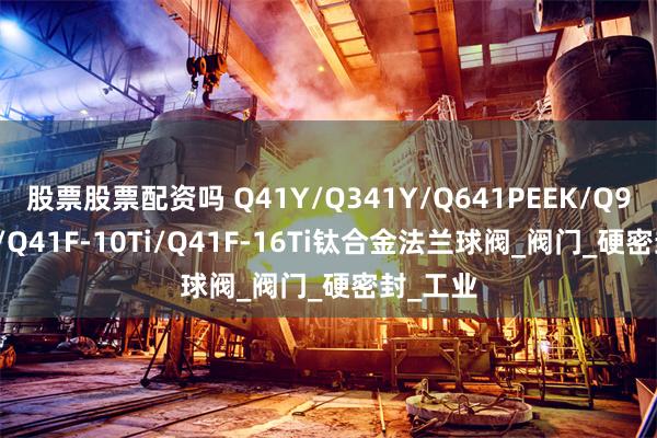 股票股票配资吗 Q41Y/Q341Y/Q641PEEK/Q941PPL/Q41F-10Ti/Q41F-16Ti钛合金法兰球阀_阀门_硬密封_工业