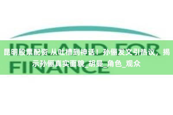 昆明股票配资 从吐槽到神话！孙俪发文引热议，揭示孙俪真实面貌_胡曼_角色_观众