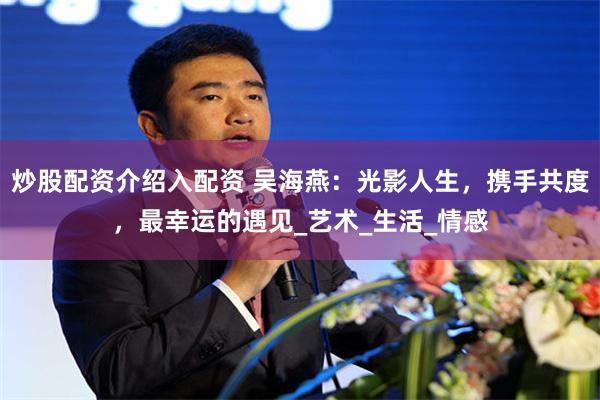 炒股配资介绍入配资 吴海燕：光影人生，携手共度，最幸运的遇见_艺术_生活_情感