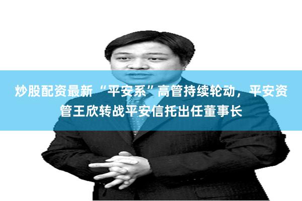 炒股配资最新 “平安系”高管持续轮动，平安资管王欣转战平安信托出任董事长