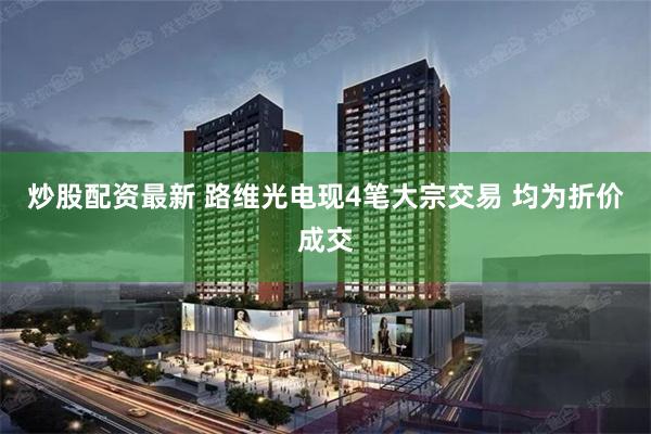 炒股配资最新 路维光电现4笔大宗交易 均为折价成交